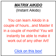 MATRIX AIKIDO
(Instant Aikido)

You can learn Aikido in a couple of hours...and Master it in a couple of months! You will instantly be able to make it work out of any other Art! 

Click on this box! 

