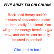 FIVE ARMY TAI CHI CHUAN
 
Rock solid theory and 90 minutes of applications make the form totally functional. You will get the energy benefits right now, and the Art can actually be used in combat!

Click on this box!
