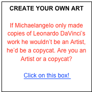 CREATE YOUR OWN ART

If Michaelangelo only made copies of Leonardo DaVinci’s work he wouldn’t be an Artist, he’d be a copycat. Are you an Artist or a copycat? 

Click on this box! 
